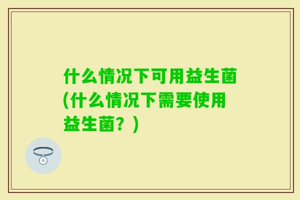 什么情况下可用益生菌(什么情况下需要使用益生菌?) 什么情况下可用益生菌(什么情况下需要使用益生菌?)