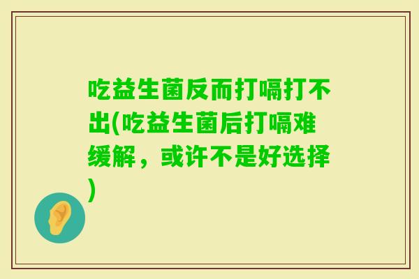吃益生菌反而打嗝打不出(吃益生菌后打嗝难缓解，或许不是好选择)