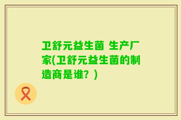 卫舒元益生菌 生产厂家(卫舒元益生菌的制造商是谁？)