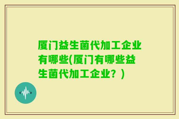 厦门益生菌代加工企业有哪些(厦门有哪些益生菌代加工企业？)