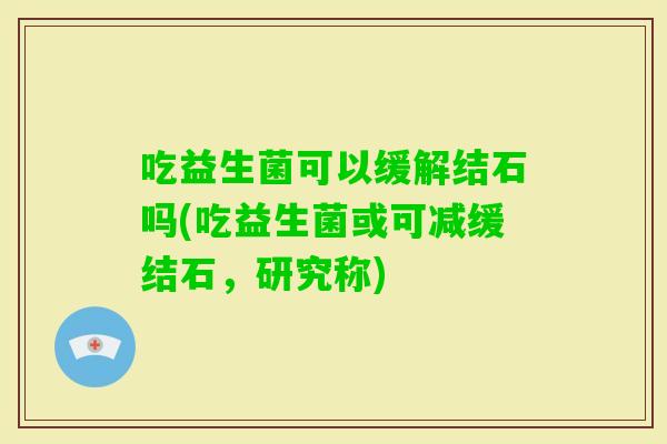 吃益生菌可以缓解结石吗(吃益生菌或可减缓结石，研究称)
