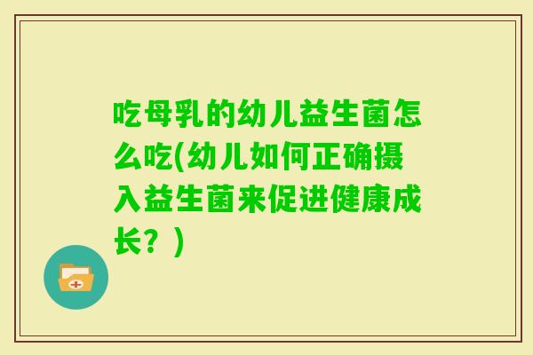 吃母乳的幼儿益生菌怎么吃(幼儿如何正确摄入益生菌来促进健康成长？)