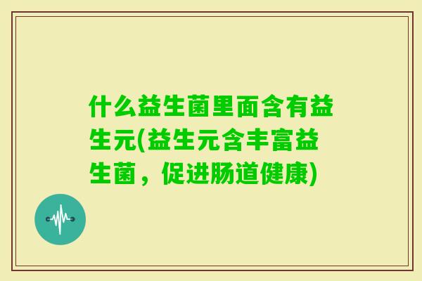 什么益生菌里面含有益生元(益生元含丰富益生菌，促进肠道健康)