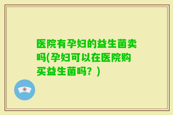 医院有孕妇的益生菌卖吗(孕妇可以在医院购买益生菌吗？)