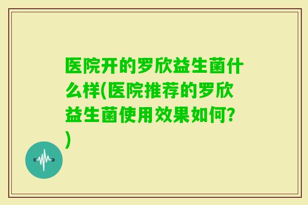 医院开的罗欣益生菌什么样(医院推荐的罗欣益生菌使用效果如何?) 医院开的罗欣益生菌什么样(医院推荐的罗欣益生菌使用效果如何?)