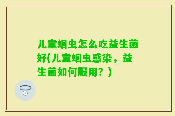 儿童蛔虫怎么吃益生菌好(儿童蛔虫，益生菌如何服用？)
