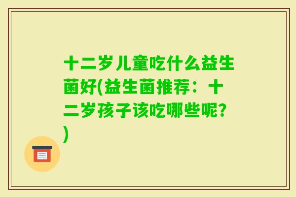 十二岁儿童吃什么益生菌好(益生菌推荐:十二岁孩子该吃哪些呢?) 十二岁儿童吃什么益生菌好(益生菌推荐:十二岁孩子该吃哪些呢?)
