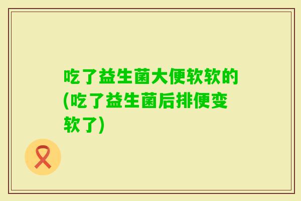 吃了益生菌大便软软的(吃了益生菌后排便变软了) 吃了益生菌大便软软的(吃了益生菌后排便变软了)