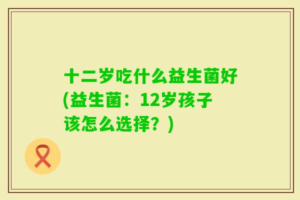 十二岁吃什么益生菌好(益生菌：12岁孩子该怎么选择？)