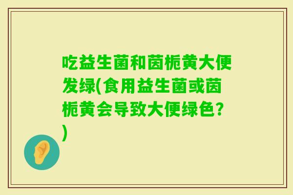 吃益生菌和茵栀黄大便发绿(食用益生菌或茵栀黄会导致大便绿色？)