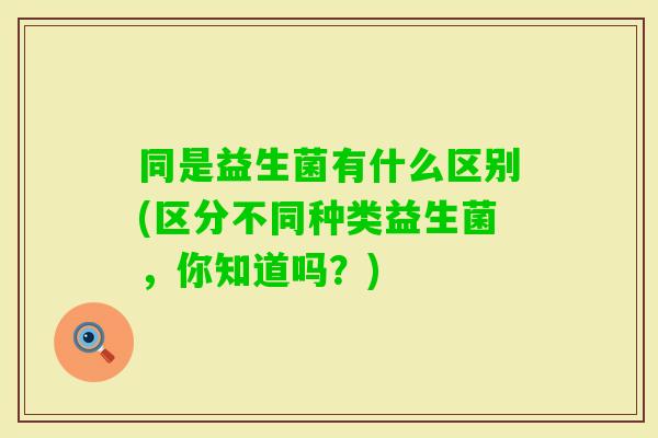 同是益生菌有什么区别(区分不同种类益生菌，你知道吗？)