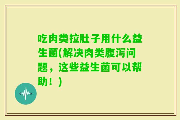 吃肉类拉肚子用什么益生菌(解决肉类问题，这些益生菌可以帮助！)
