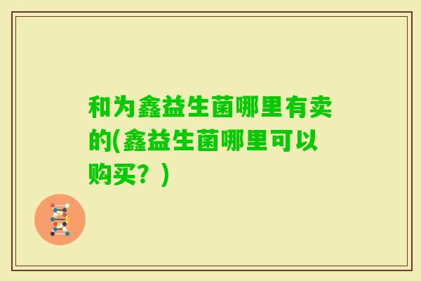 和为鑫益生菌哪里有卖的(鑫益生菌哪里可以购买？)