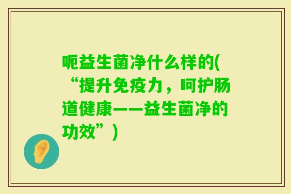 呃益生菌净什么样的(“提升力，呵护肠道健康——益生菌净的功效”)