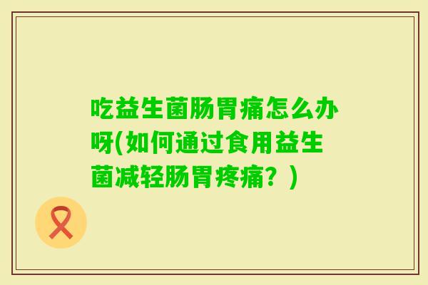 吃益生菌肠胃痛怎么办呀(如何通过食用益生菌减轻肠胃？)