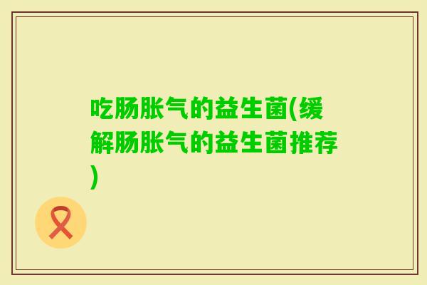 吃肠的益生菌(缓解肠的益生菌推荐) 吃肠的益生菌(缓解肠的益生菌推荐)