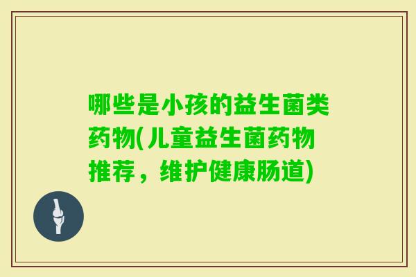 哪些是小孩的益生菌类(儿童益生菌推荐,维护健康肠道) 哪些是小孩的益生菌类(儿童益生菌推荐,维护健康肠道)