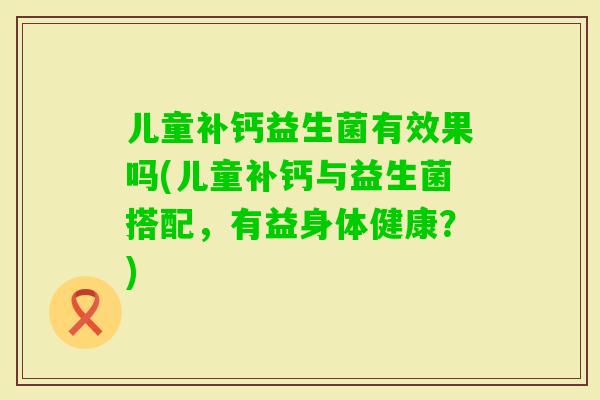 儿童补钙益生菌有效果吗(儿童补钙与益生菌搭配,有益身体健康?) 儿童补钙益生菌有效果吗(儿童补钙与益生菌搭配,有益身体健康?)