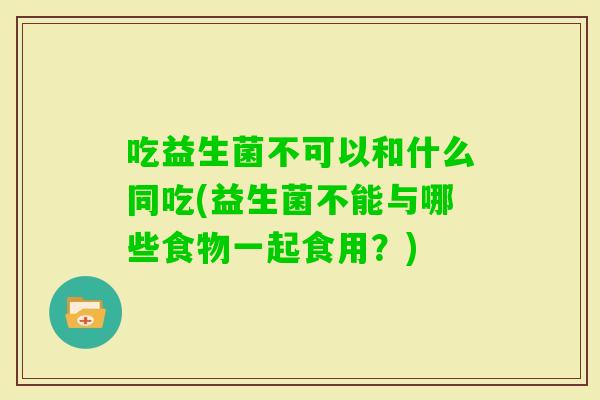 吃益生菌不可以和什么同吃(益生菌不能与哪些食物一起食用？)