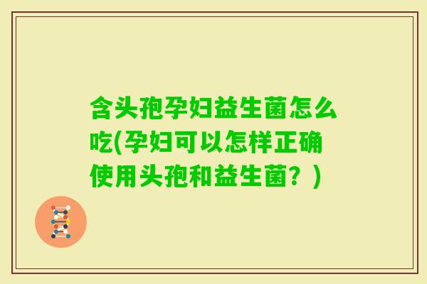 含头孢孕妇益生菌怎么吃(孕妇可以怎样正确使用头孢和益生菌？)