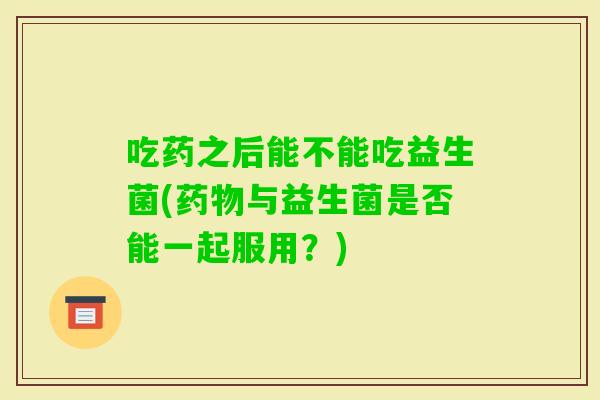 吃药之后能不能吃益生菌(与益生菌是否能一起服用？)