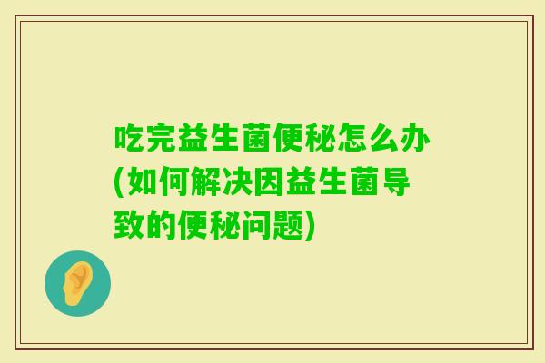 吃完益生菌怎么办(如何解决因益生菌导致的问题)