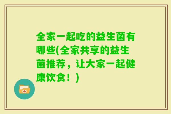 全家一起吃的益生菌有哪些(全家共享的益生菌推荐，让大家一起健康饮食！)