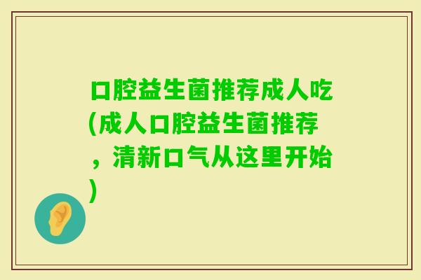 口腔益生菌推荐成人吃(成人口腔益生菌推荐,清新口气从这里开始) 口腔益生菌推荐成人吃(成人口腔益生菌推荐,清新口气从这里开始)