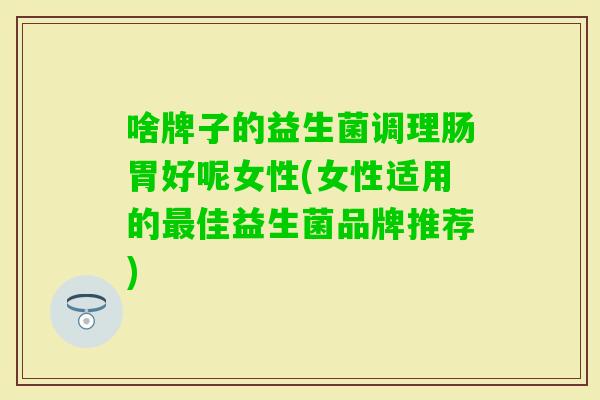 啥牌子的益生菌调理肠胃好呢女性(女性适用的佳益生菌品牌推荐)