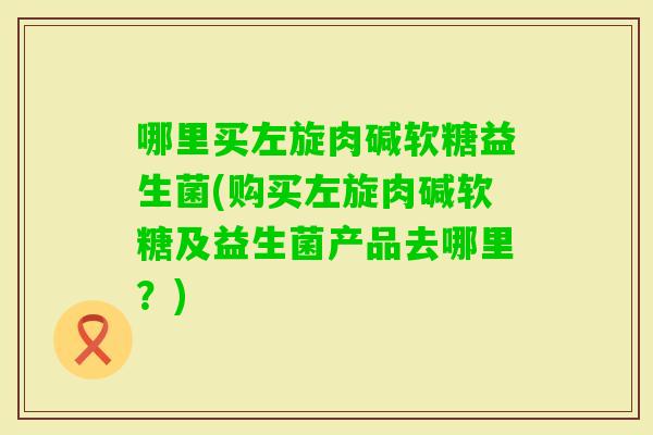 哪里买左旋肉碱软糖益生菌(购买左旋肉碱软糖及益生菌产品去哪里？)