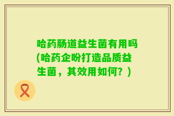 哈药肠道益生菌有用吗(哈药企盼打造品质益生菌，其效用如何？)