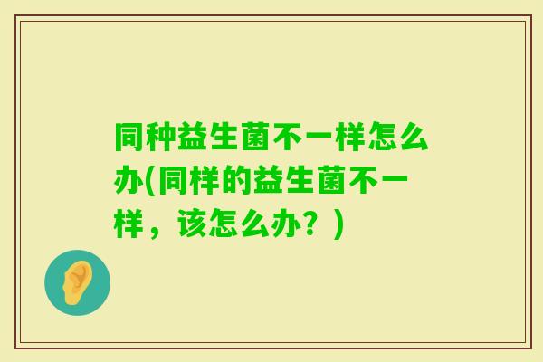 同种益生菌不一样怎么办(同样的益生菌不一样，该怎么办？)