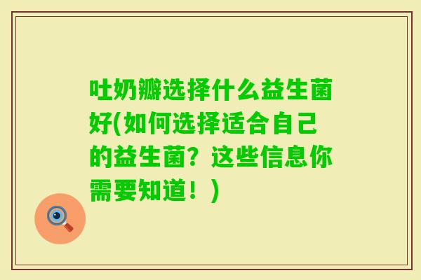 吐奶瓣选择什么益生菌好(如何选择适合自己的益生菌？这些信息你需要知道！)
