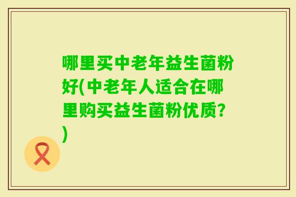 哪里买中老年益生菌粉好(中老年人适合在哪里购买益生菌粉优质？)
