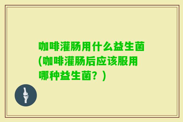 咖啡灌肠用什么益生菌(咖啡灌肠后应该服用哪种益生菌？)