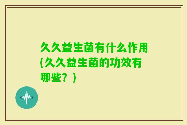 久久益生菌有什么作用(久久益生菌的功效有哪些?) 久久益生菌有什么作用(久久益生菌的功效有哪些?)