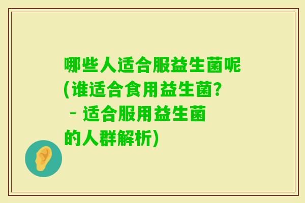 哪些人适合服益生菌呢(谁适合食用益生菌? - 适合服用益生菌的人群解析) 哪些人适合服益生菌呢(谁适合食用益生菌? - 适合服用益生菌的人群解析)