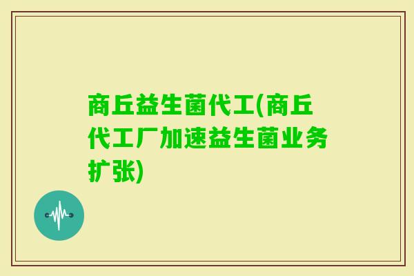 商丘益生菌代工(商丘代工厂加速益生菌业务扩张)