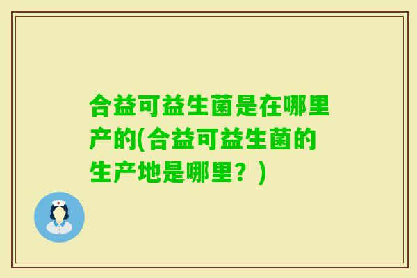 合益可益生菌是在哪里产的(合益可益生菌的生产地是哪里？)