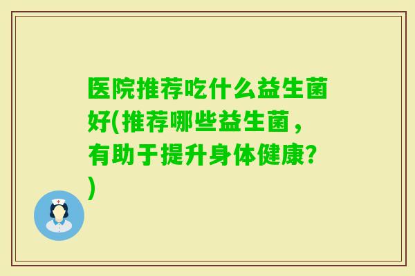 医院推荐吃什么益生菌好(推荐哪些益生菌，有助于提升身体健康？)