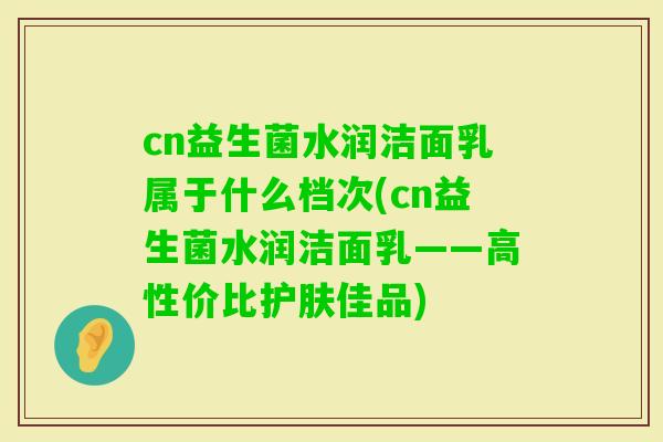 cn益生菌水润洁面乳属于什么档次(cn益生菌水润洁面乳——高性价比护肤佳品)