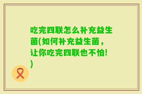吃完四联怎么补充益生菌(如何补充益生菌，让你吃完四联也不怕!)