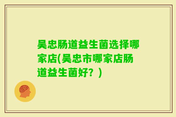 吴忠肠道益生菌选择哪家店(吴忠市哪家店肠道益生菌好？)