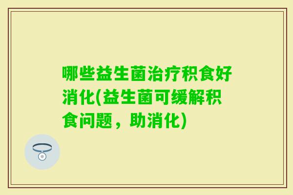 哪些益生菌积食好消化(益生菌可缓解积食问题，助消化)