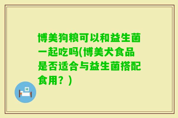 博美狗粮可以和益生菌一起吃吗(博美犬食品是否适合与益生菌搭配食用?) 博美狗粮可以和益生菌一起吃吗(博美犬食品是否适合与益生菌搭配食用?)