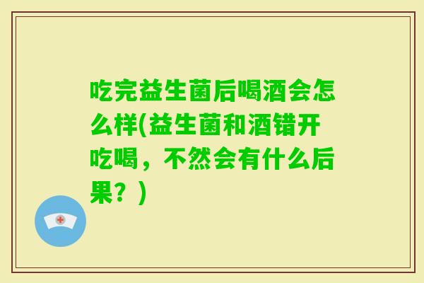 吃完益生菌后喝酒会怎么样(益生菌和酒错开吃喝，不然会有什么后果？)