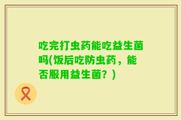 吃完打虫药能吃益生菌吗(饭后吃防虫药,能否服用益生菌?) 吃完打虫药能吃益生菌吗(饭后吃防虫药,能否服用益生菌?)