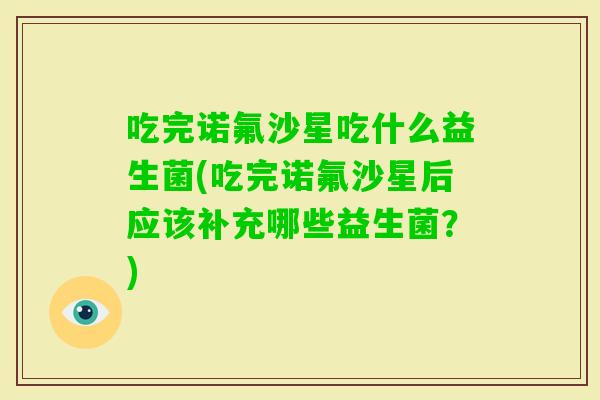 吃完诺氟沙星吃什么益生菌(吃完诺氟沙星后应该补充哪些益生菌？)