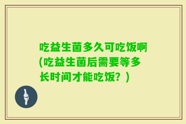 吃益生菌多久可吃饭啊(吃益生菌后需要等多长时间才能吃饭？)