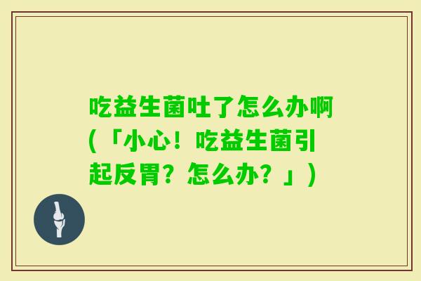 吃益生菌吐了怎么办啊(「小心！吃益生菌引起反胃？怎么办？」)